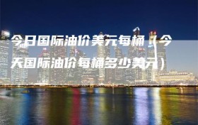 今日国际油价美元每桶（今天国际油价每桶多少美元）