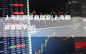 上海的期货直播室(上海期货直播平台)