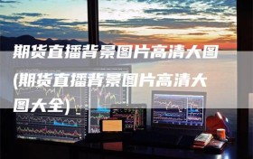 期货直播背景图片高清大图(期货直播背景图片高清大图大全)