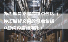 外汇期货交易的特点包括（外汇期货交易的特点包括 A合约内容标准化）