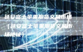 延安富士苹果期货交易市场（延安富士苹果期货交易市场地址）