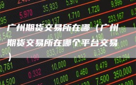 广州期货交易所在哪（广州期货交易所在哪个平台交易）