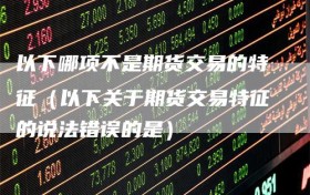 以下哪项不是期货交易的特征（以下关于期货交易特征的说法错误的是）