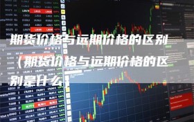 期货价格与远期价格的区别（期货价格与远期价格的区别是什么）
