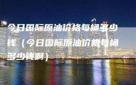 今日国际原油价格每桶多少钱（今日国际原油价格每桶多少钱啊）