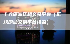 十大原油正规交易平台（正规原油交易平台排名）