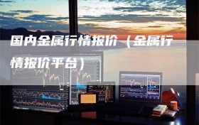 国内金属行情报价（金属行情报价平台）