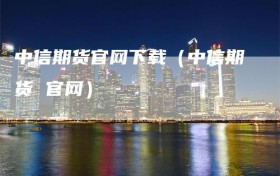 中信期货官网下载（中信期货 官网）