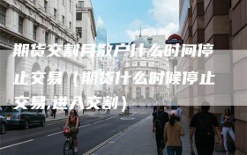 期货交割月散户什么时间停止交易（期货什么时候停止交易,进入交割）