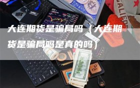 大连期货是骗局吗（大连期货是骗局吗是真的吗）