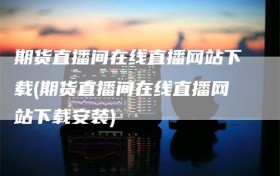 期货直播间在线直播网站下载(期货直播间在线直播网站下载安装)