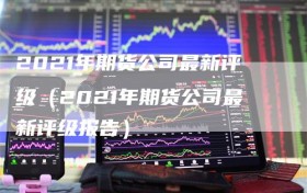 2021年期货公司最新评级（2021年期货公司最新评级报告）