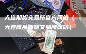 大连期货交易所官方网站（大连商品期货交易所网站）