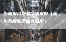 原油投资交易所哪家好（国内有哪些原油交易所）