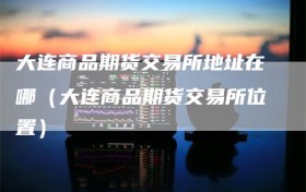 大连商品期货交易所地址在哪（大连商品期货交易所位置）