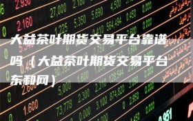 大益茶叶期货交易平台靠谱吗（大益茶叶期货交易平台东和网）