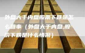 外盘大于内盘股票下跌是怎么回事（外盘大于内盘,股价下跌是什么情况）