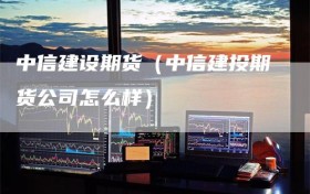 中信建设期货（中信建投期货公司怎么样）