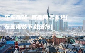 东亚期货 直播间怎么进(东亚期货下载链接)