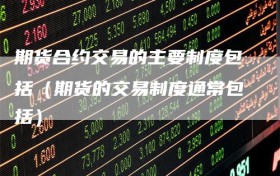 期货合约交易的主要制度包括（期货的交易制度通常包括）