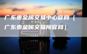 广东贵金属交易中心官网（广东贵金属交易所官网）