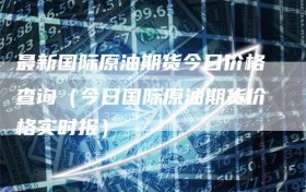 最新国际原油期货今日价格查询（今日国际原油期货价格实时报）