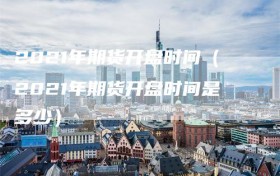 2021年期货开盘时间（2021年期货开盘时间是多少）