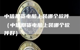 中信期货电脑上装哪个软件（中信期货电脑上装哪个软件好）
