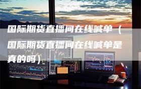 国际期货直播间在线喊单（国际期货直播间在线喊单是真的吗）