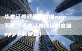 华泰证券涨乐财富通app下载（华泰证券涨乐财富通app下载安装）
