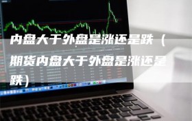 内盘大于外盘是涨还是跌（期货内盘大于外盘是涨还是跌）
