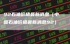 92石油价格最新消息（中国石油价格最新消息92）