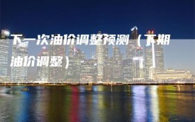 下一次油价调整预测（下期油价调整）