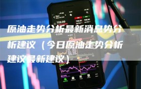 原油走势分析最新消息势分析建议（今日原油走势分析建议最新建议）