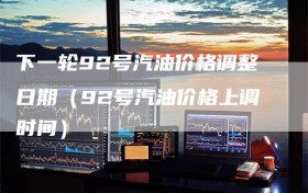 下一轮92号汽油价格调整日期（92号汽油价格上调时间）