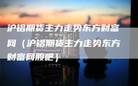 沪铝期货主力走势东方财富网（沪铝期货主力走势东方财富网股吧）