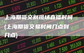 上海期货交割现场直播时间(上海期货交易时间几点到几点)