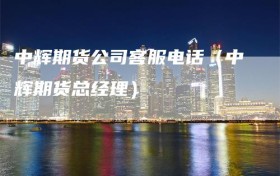 中辉期货公司客服电话（中辉期货总经理）