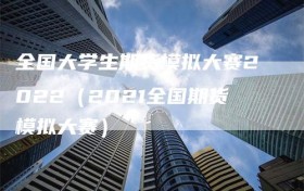 全国大学生期货模拟大赛2022（2021全国期货模拟大赛）