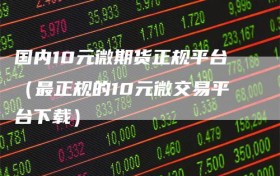 国内10元微期货正规平台（最正规的10元微交易平台下载）