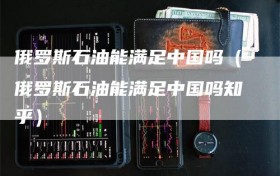 俄罗斯石油能满足中国吗（俄罗斯石油能满足中国吗知乎）