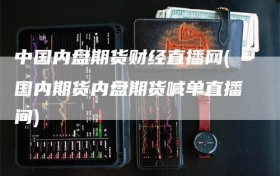 中国内盘期货财经直播网(国内期货内盘期货喊单直播间)