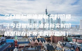 今日国际原油最新实时价格（今日国际原油最新实时价格是现在正发生的价格吗）