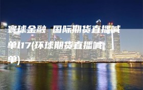 寰球金融 国际期货直播喊单l17(环球期货直播喊单)