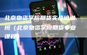 北京物资学院期货实战培训班（北京物资学院期货专业课程）