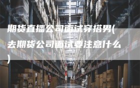 期货直播公司面试穿搭男(去期货公司面试要注意什么)