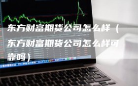 东方财富期货公司怎么样（东方财富期货公司怎么样可靠吗）