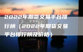 2022年期货交易平台排行榜（2022年期货交易平台排行榜及价格）