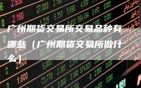 广州期货交易所交易品种有哪些（广州期货交易所做什么）