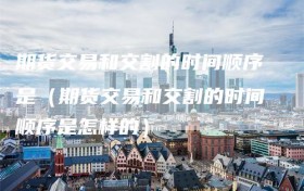 期货交易和交割的时间顺序是（期货交易和交割的时间顺序是怎样的）